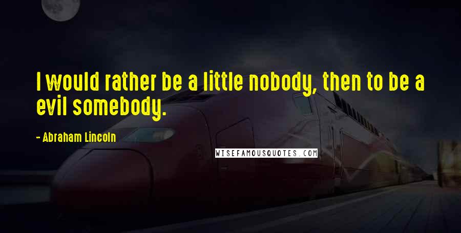 Abraham Lincoln Quotes: I would rather be a little nobody, then to be a evil somebody.