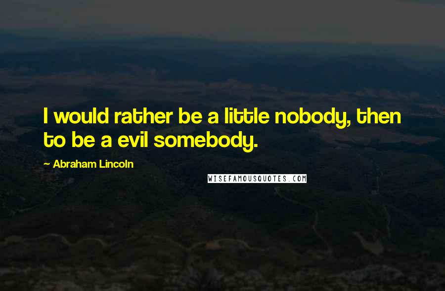 Abraham Lincoln Quotes: I would rather be a little nobody, then to be a evil somebody.