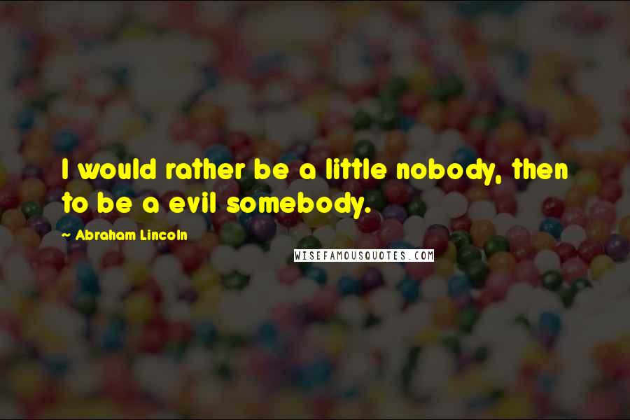 Abraham Lincoln Quotes: I would rather be a little nobody, then to be a evil somebody.