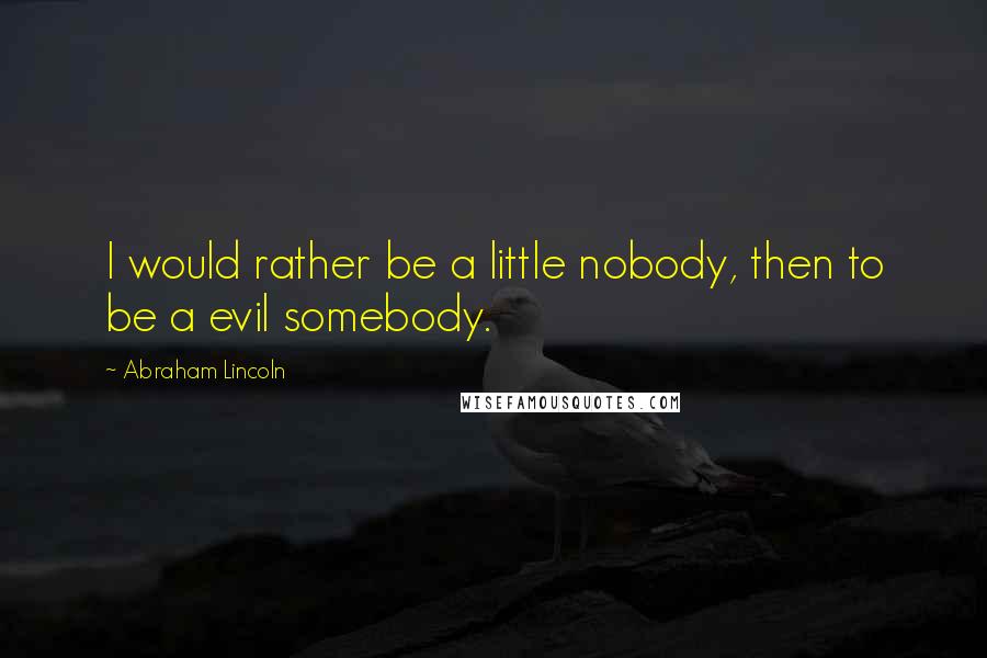 Abraham Lincoln Quotes: I would rather be a little nobody, then to be a evil somebody.