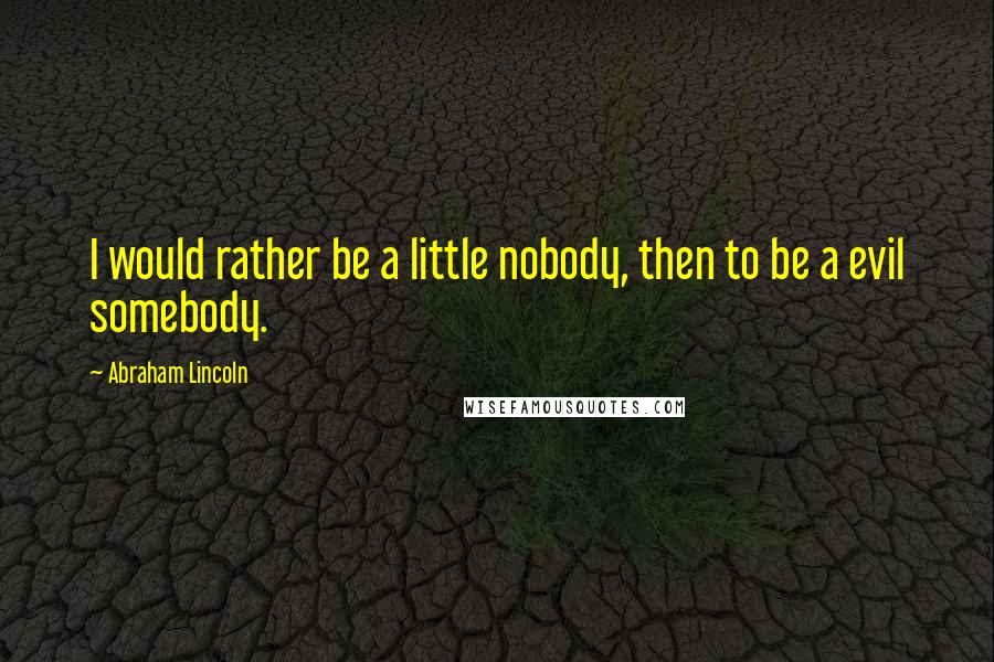 Abraham Lincoln Quotes: I would rather be a little nobody, then to be a evil somebody.