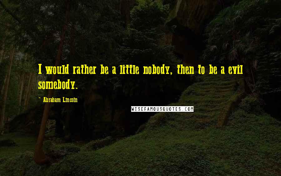 Abraham Lincoln Quotes: I would rather be a little nobody, then to be a evil somebody.