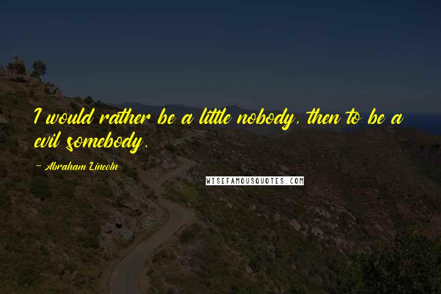 Abraham Lincoln Quotes: I would rather be a little nobody, then to be a evil somebody.