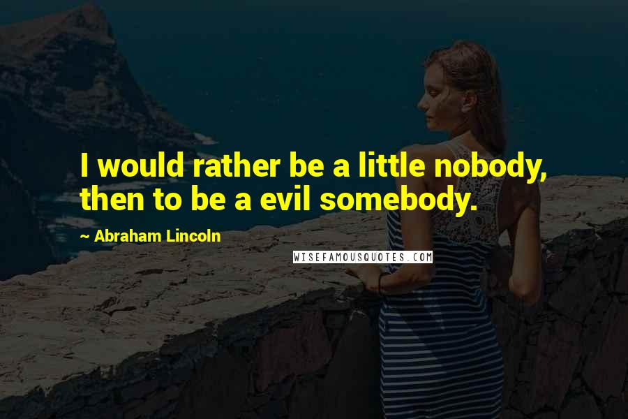 Abraham Lincoln Quotes: I would rather be a little nobody, then to be a evil somebody.