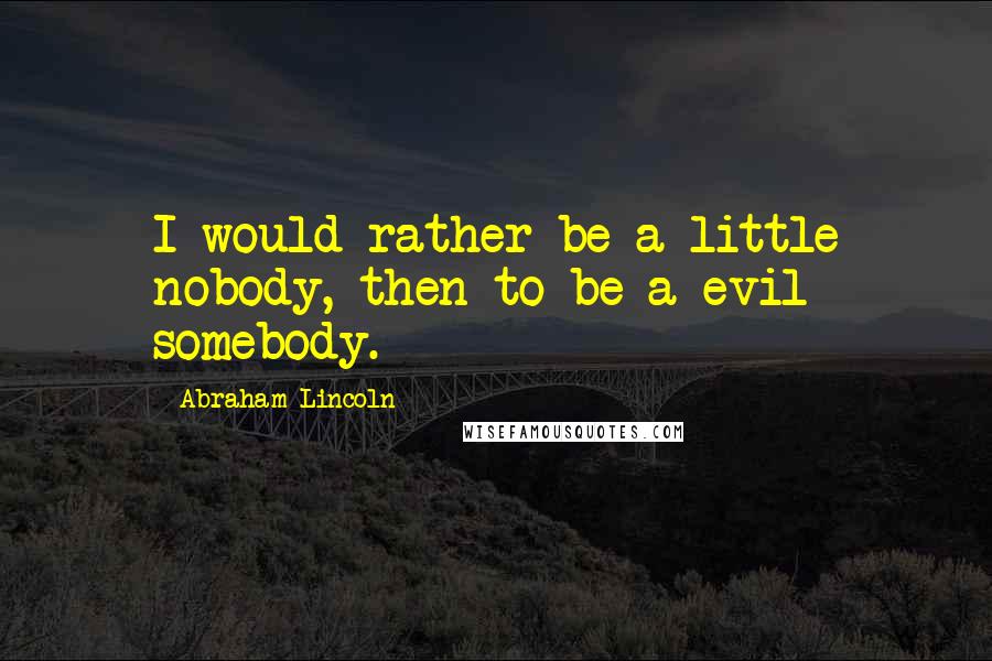 Abraham Lincoln Quotes: I would rather be a little nobody, then to be a evil somebody.