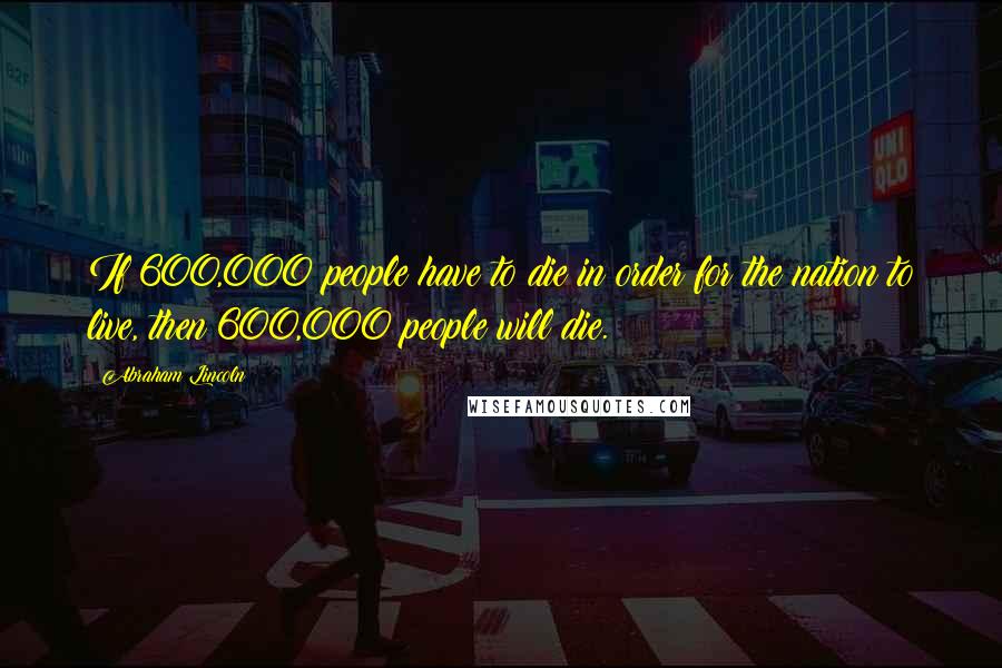 Abraham Lincoln Quotes: If 600,000 people have to die in order for the nation to live, then 600,000 people will die.