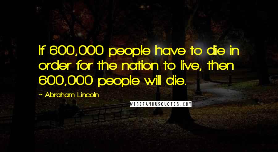 Abraham Lincoln Quotes: If 600,000 people have to die in order for the nation to live, then 600,000 people will die.