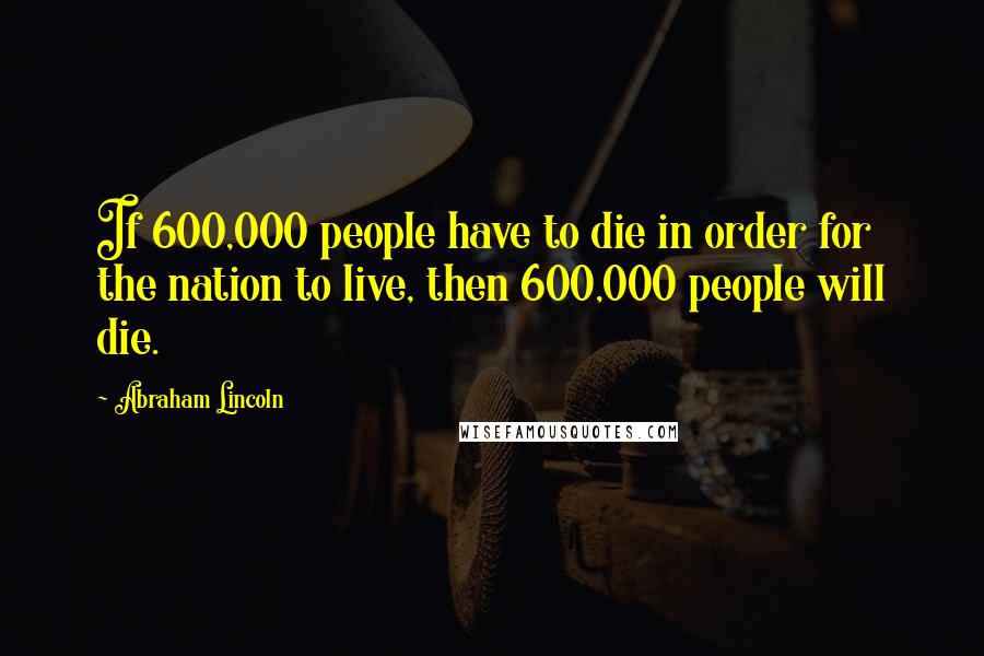 Abraham Lincoln Quotes: If 600,000 people have to die in order for the nation to live, then 600,000 people will die.
