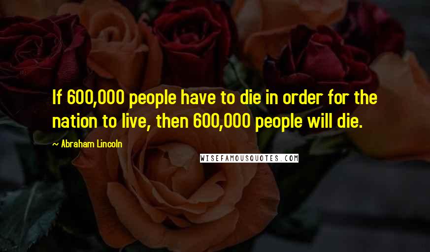 Abraham Lincoln Quotes: If 600,000 people have to die in order for the nation to live, then 600,000 people will die.