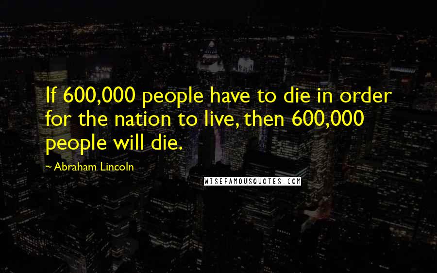 Abraham Lincoln Quotes: If 600,000 people have to die in order for the nation to live, then 600,000 people will die.