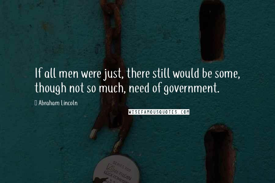 Abraham Lincoln Quotes: If all men were just, there still would be some, though not so much, need of government.