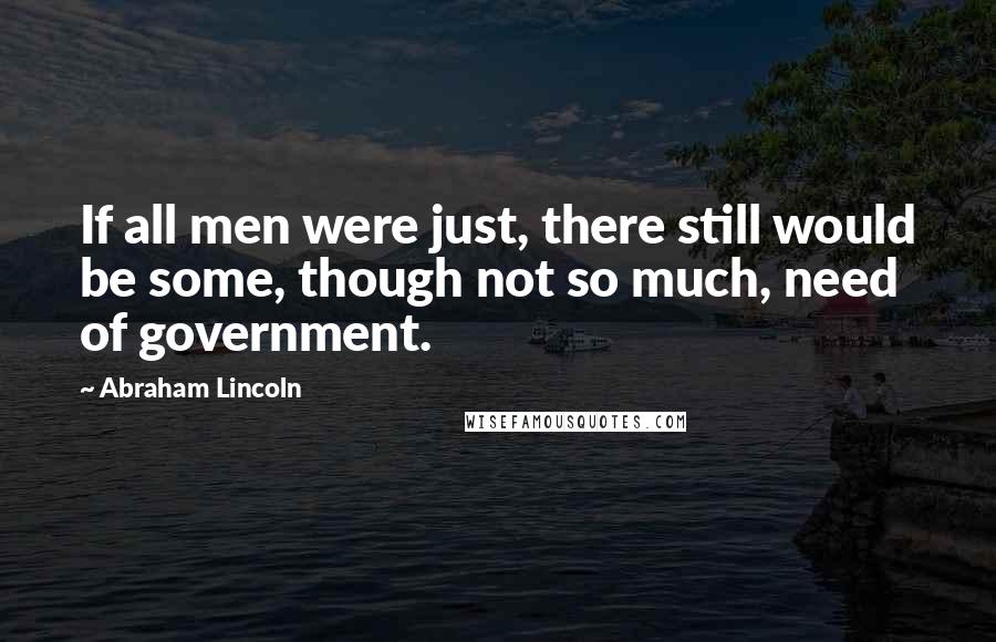 Abraham Lincoln Quotes: If all men were just, there still would be some, though not so much, need of government.