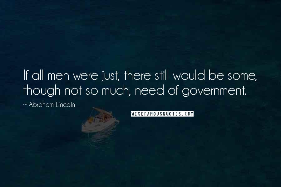 Abraham Lincoln Quotes: If all men were just, there still would be some, though not so much, need of government.