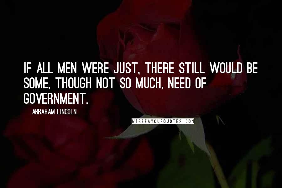 Abraham Lincoln Quotes: If all men were just, there still would be some, though not so much, need of government.