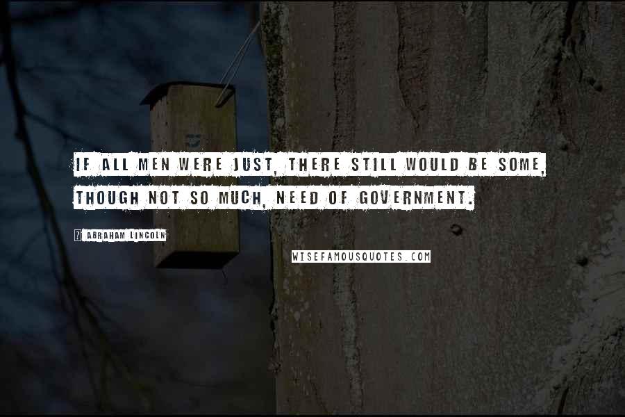 Abraham Lincoln Quotes: If all men were just, there still would be some, though not so much, need of government.