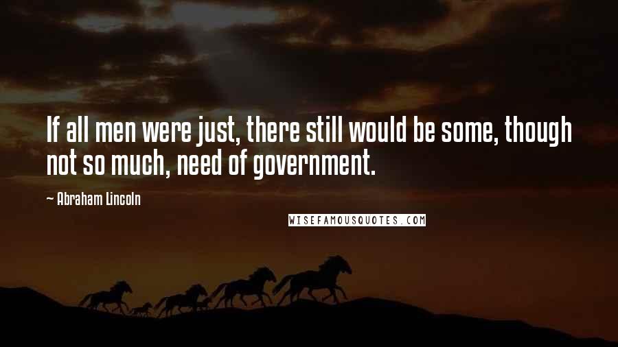 Abraham Lincoln Quotes: If all men were just, there still would be some, though not so much, need of government.