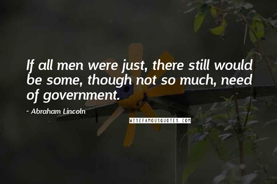 Abraham Lincoln Quotes: If all men were just, there still would be some, though not so much, need of government.