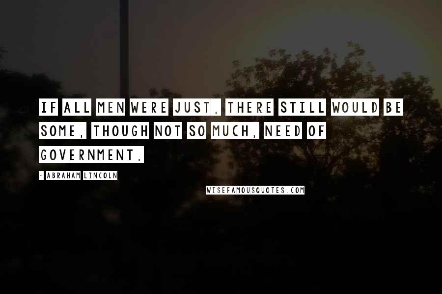 Abraham Lincoln Quotes: If all men were just, there still would be some, though not so much, need of government.