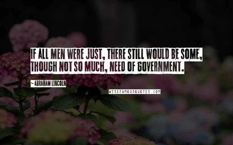 Abraham Lincoln Quotes: If all men were just, there still would be some, though not so much, need of government.