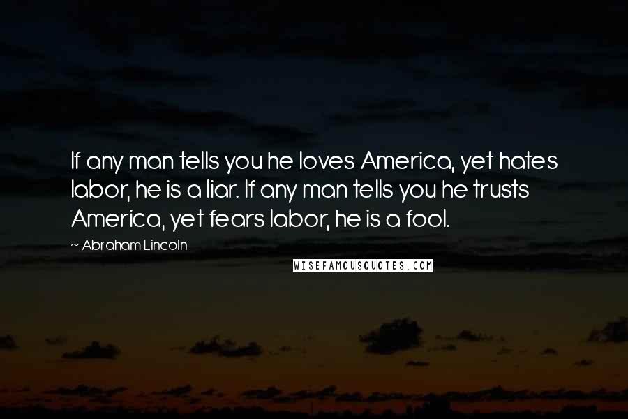 Abraham Lincoln Quotes: If any man tells you he loves America, yet hates labor, he is a liar. If any man tells you he trusts America, yet fears labor, he is a fool.