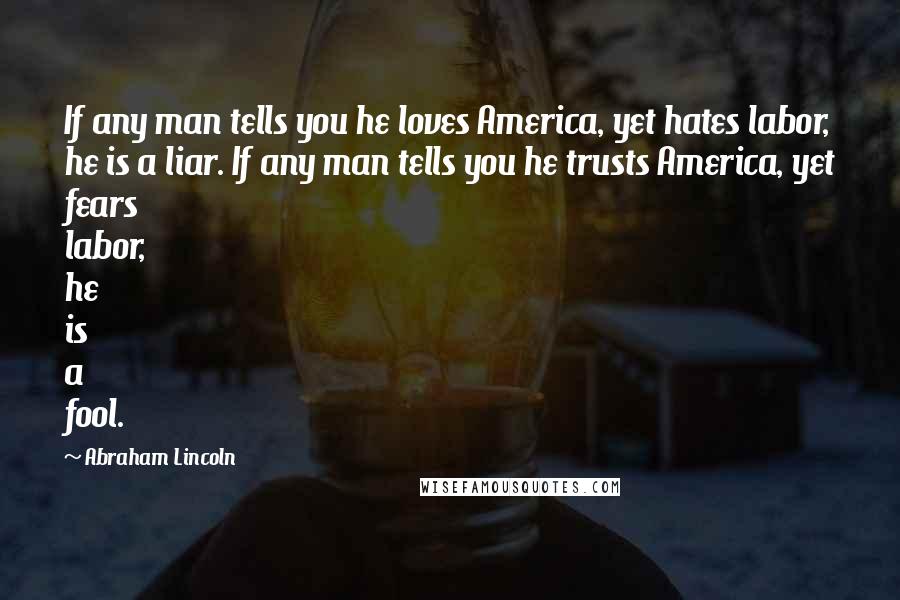 Abraham Lincoln Quotes: If any man tells you he loves America, yet hates labor, he is a liar. If any man tells you he trusts America, yet fears labor, he is a fool.