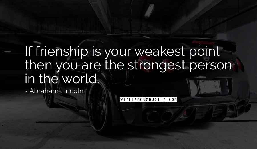 Abraham Lincoln Quotes: If frienship is your weakest point then you are the strongest person in the world.