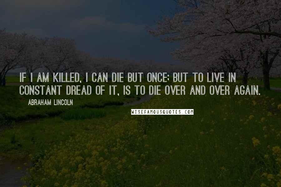 Abraham Lincoln Quotes: If I am killed, I can die but once; but to live in constant dread of it, is to die over and over again.