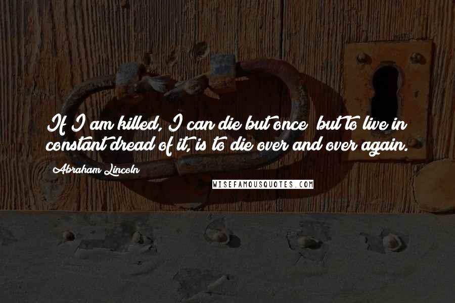 Abraham Lincoln Quotes: If I am killed, I can die but once; but to live in constant dread of it, is to die over and over again.