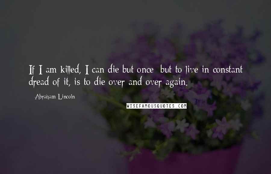 Abraham Lincoln Quotes: If I am killed, I can die but once; but to live in constant dread of it, is to die over and over again.