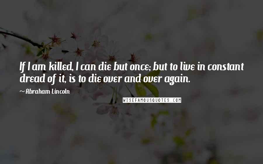 Abraham Lincoln Quotes: If I am killed, I can die but once; but to live in constant dread of it, is to die over and over again.
