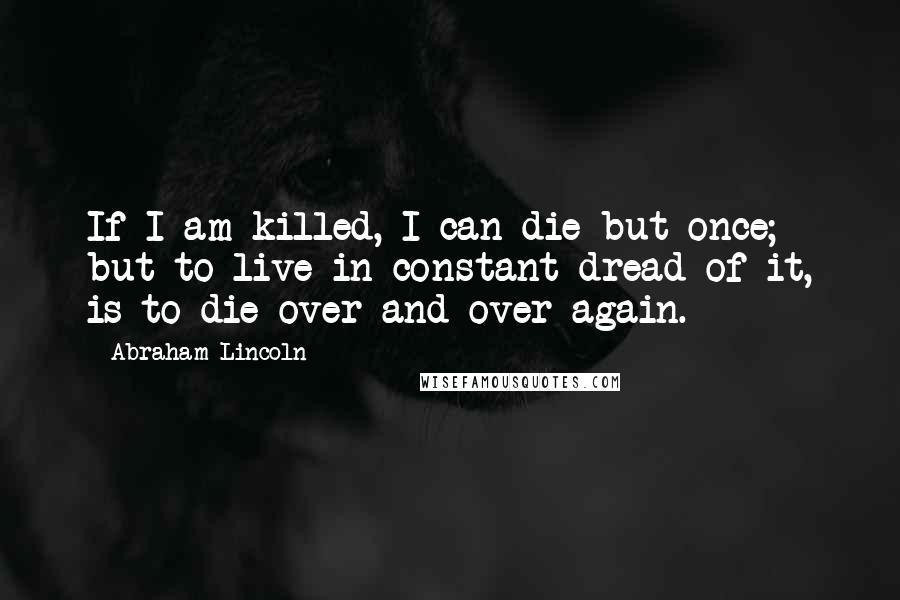Abraham Lincoln Quotes: If I am killed, I can die but once; but to live in constant dread of it, is to die over and over again.