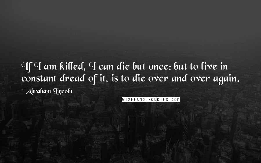 Abraham Lincoln Quotes: If I am killed, I can die but once; but to live in constant dread of it, is to die over and over again.