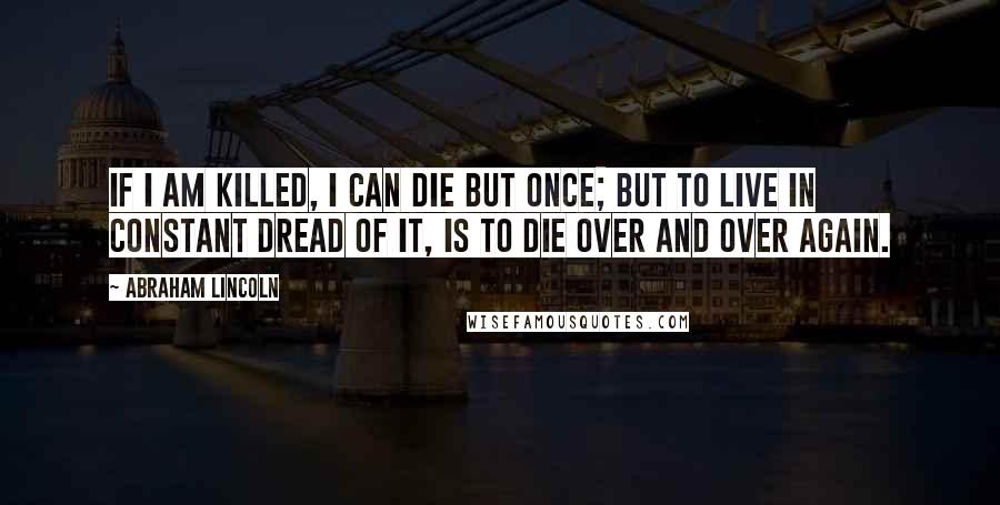 Abraham Lincoln Quotes: If I am killed, I can die but once; but to live in constant dread of it, is to die over and over again.