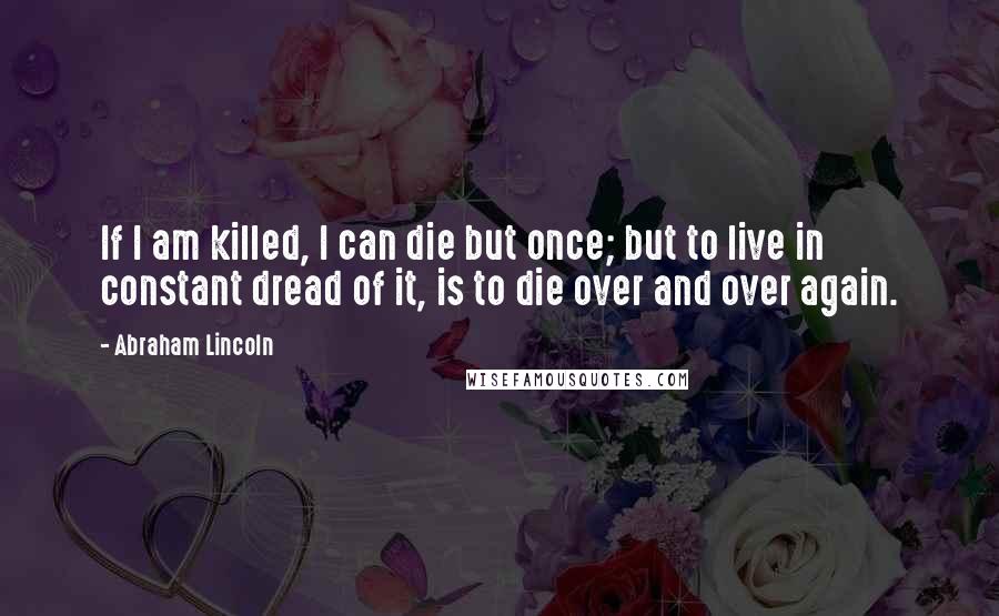 Abraham Lincoln Quotes: If I am killed, I can die but once; but to live in constant dread of it, is to die over and over again.