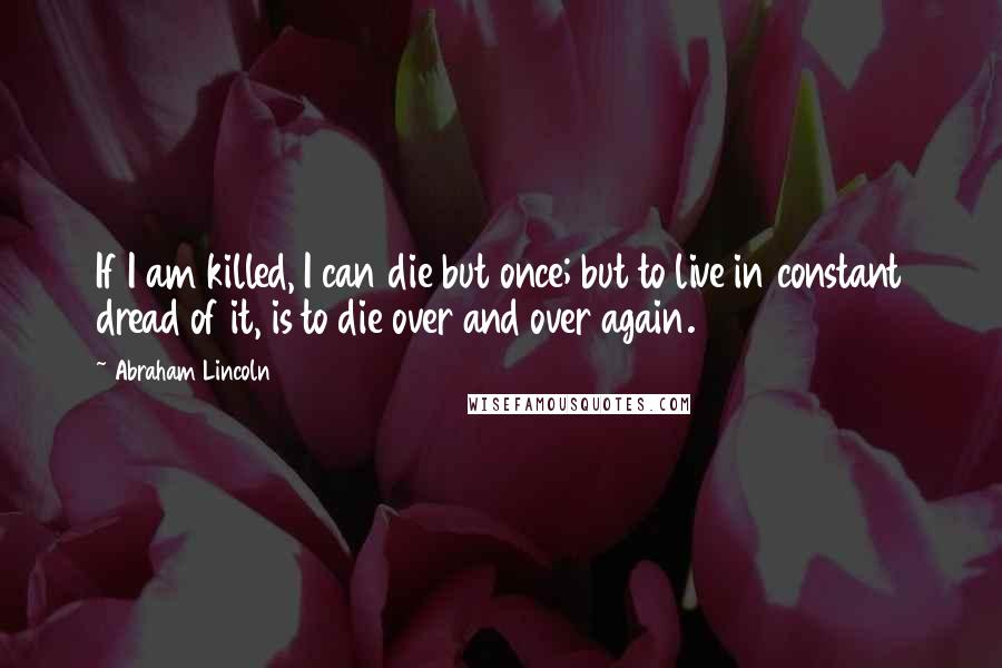 Abraham Lincoln Quotes: If I am killed, I can die but once; but to live in constant dread of it, is to die over and over again.