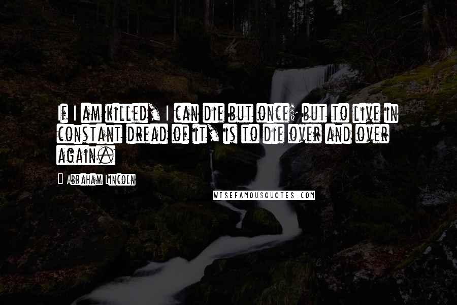 Abraham Lincoln Quotes: If I am killed, I can die but once; but to live in constant dread of it, is to die over and over again.