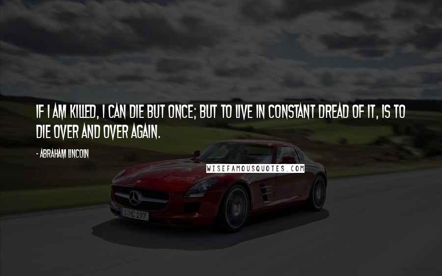Abraham Lincoln Quotes: If I am killed, I can die but once; but to live in constant dread of it, is to die over and over again.