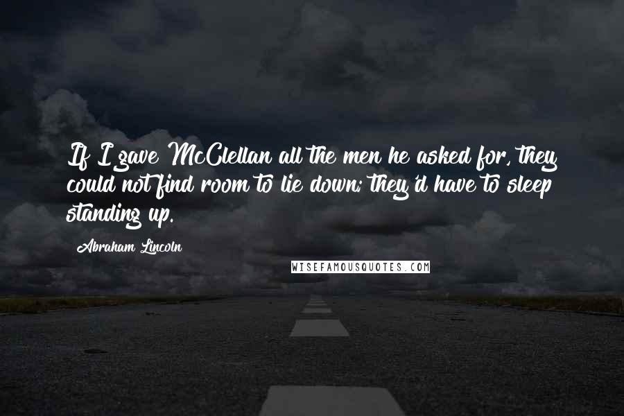 Abraham Lincoln Quotes: If I gave McClellan all the men he asked for, they could not find room to lie down; they'd have to sleep standing up.