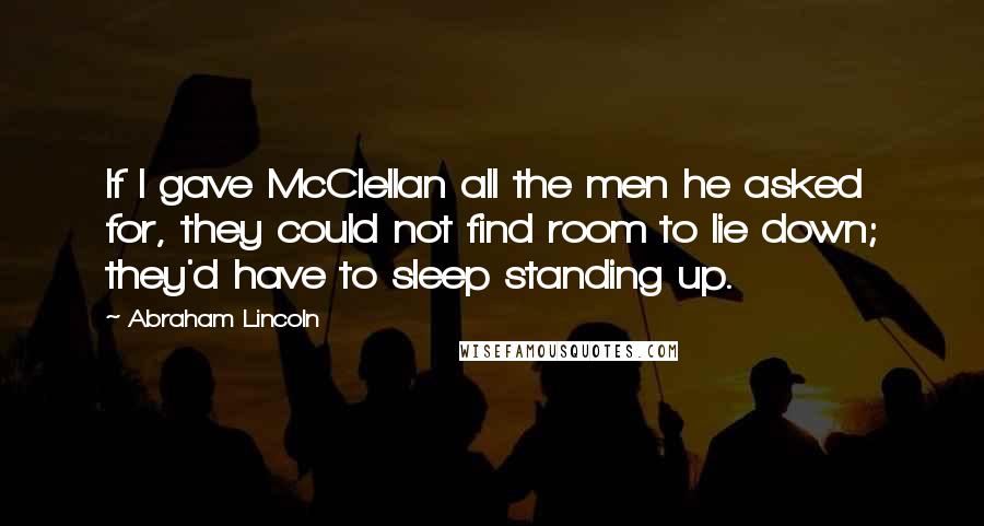 Abraham Lincoln Quotes: If I gave McClellan all the men he asked for, they could not find room to lie down; they'd have to sleep standing up.