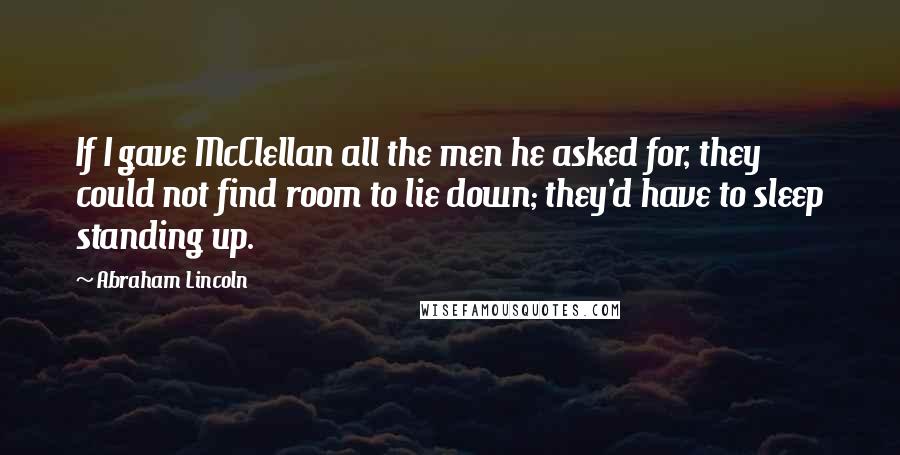 Abraham Lincoln Quotes: If I gave McClellan all the men he asked for, they could not find room to lie down; they'd have to sleep standing up.