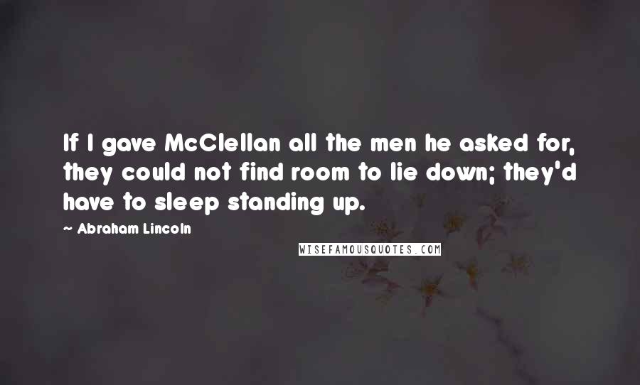 Abraham Lincoln Quotes: If I gave McClellan all the men he asked for, they could not find room to lie down; they'd have to sleep standing up.