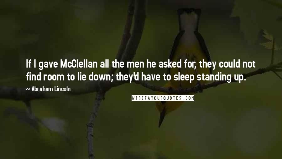 Abraham Lincoln Quotes: If I gave McClellan all the men he asked for, they could not find room to lie down; they'd have to sleep standing up.