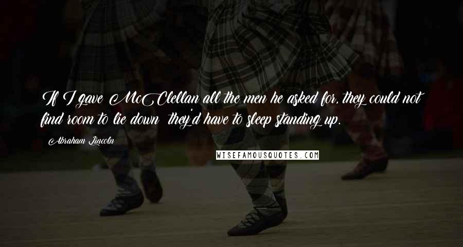 Abraham Lincoln Quotes: If I gave McClellan all the men he asked for, they could not find room to lie down; they'd have to sleep standing up.