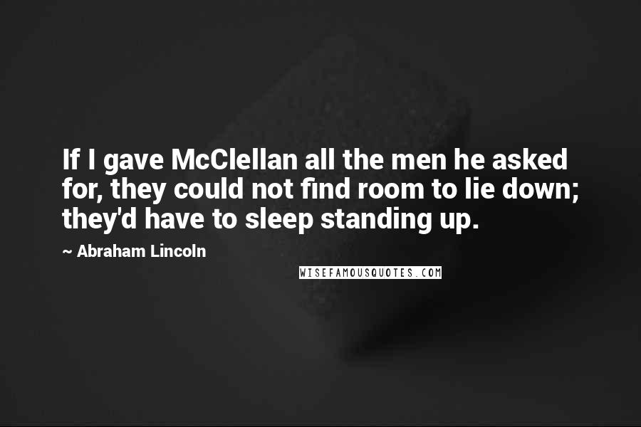 Abraham Lincoln Quotes: If I gave McClellan all the men he asked for, they could not find room to lie down; they'd have to sleep standing up.