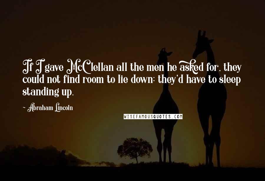 Abraham Lincoln Quotes: If I gave McClellan all the men he asked for, they could not find room to lie down; they'd have to sleep standing up.