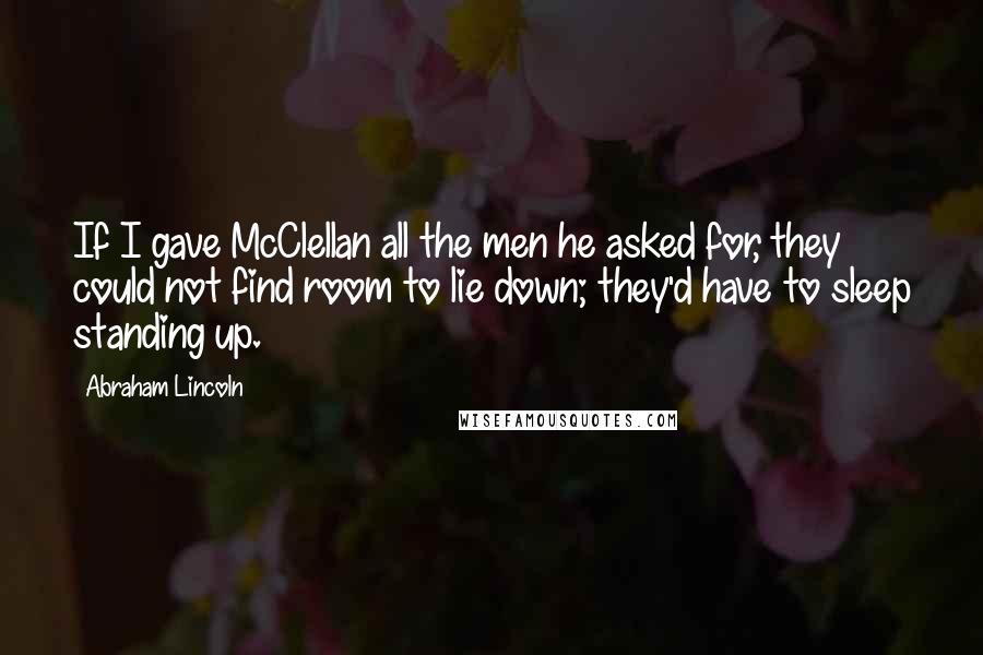 Abraham Lincoln Quotes: If I gave McClellan all the men he asked for, they could not find room to lie down; they'd have to sleep standing up.