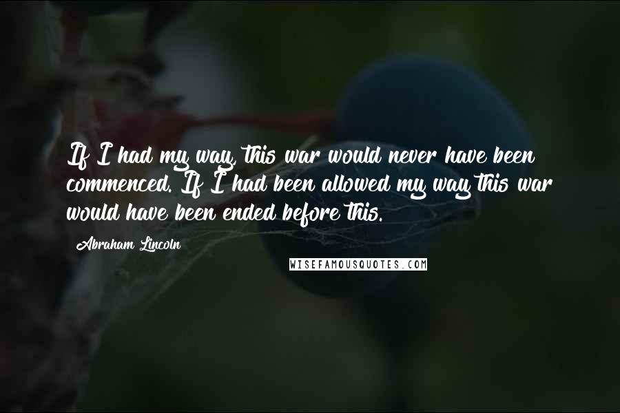 Abraham Lincoln Quotes: If I had my way, this war would never have been commenced. If I had been allowed my way this war would have been ended before this.