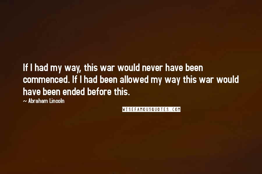 Abraham Lincoln Quotes: If I had my way, this war would never have been commenced. If I had been allowed my way this war would have been ended before this.