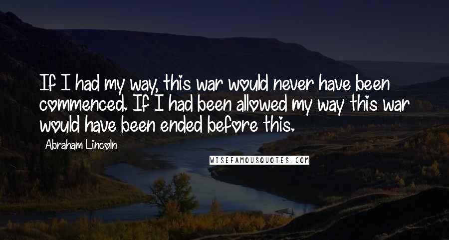 Abraham Lincoln Quotes: If I had my way, this war would never have been commenced. If I had been allowed my way this war would have been ended before this.