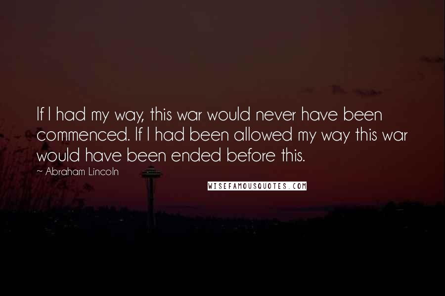 Abraham Lincoln Quotes: If I had my way, this war would never have been commenced. If I had been allowed my way this war would have been ended before this.